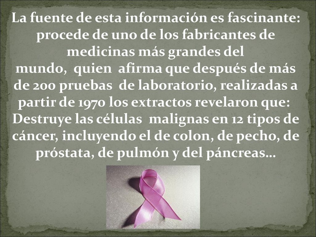 La fuente de esta información es fascinante: procede de uno de los fabricantes de medicinas más grandes del mundo, quien afirma que después de más de 200 pruebas de laboratorio, realizadas a partir de 1970 los extractos revelaron que: Destruye las células malignas en 12 tipos de cáncer, incluyendo el de colon, de pecho, de próstata, de pulmón y del páncreas…