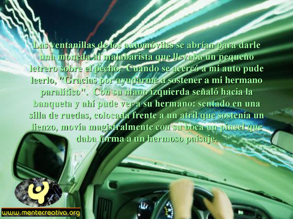 Las ventanillas de los automóviles se abrían para darle una moneda al malabarista que llevaba un pequeño letrero sobre el pecho. Cuando se acercó a mi auto pude leerlo, Gracias por ayudarme a sostener a mi hermano paralítico . Con su mano izquierda señaló hacia la banqueta y ahí pude ver a su hermano: sentado en una silla de ruedas, colocada frente a un atril que sostenía un lienzo, movía magistralmente con su boca un pincel que daba forma a un hermoso paisaje.