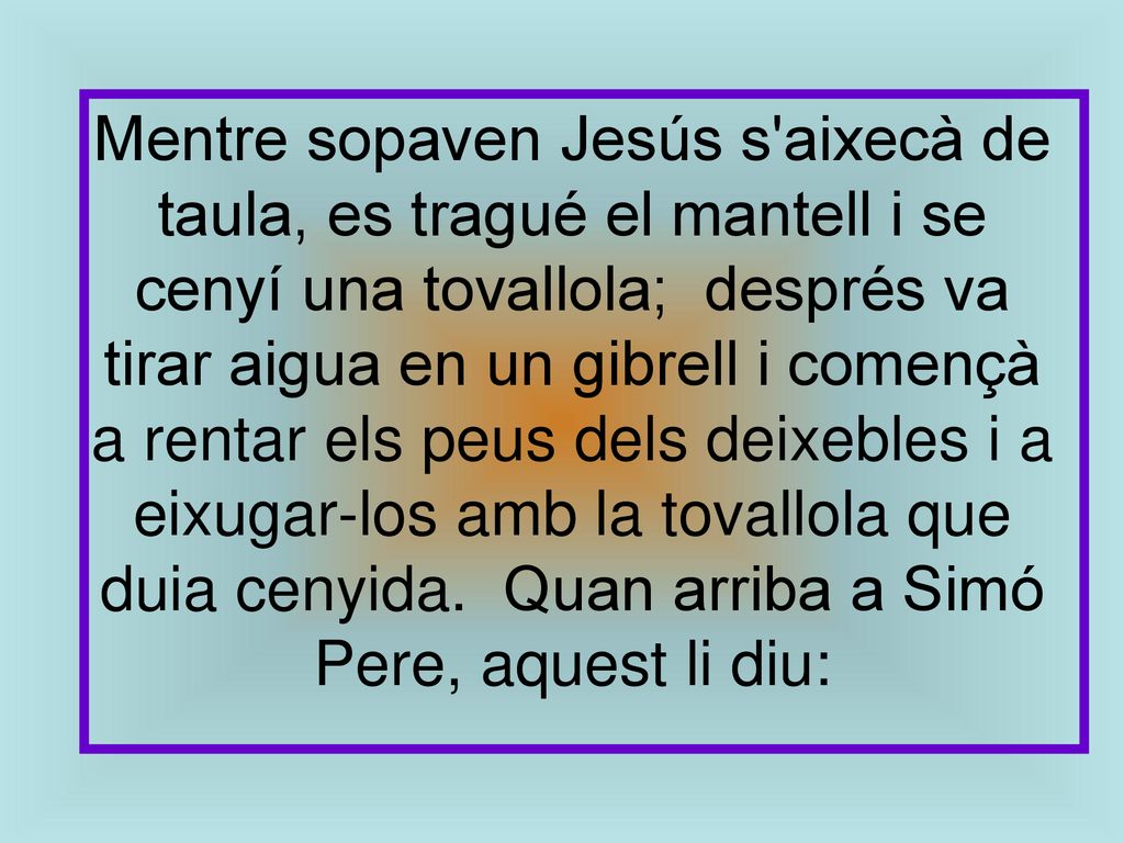 Mentre sopaven Jesús s aixecà de taula, es tragué el mantell i se cenyí una tovallola; després va tirar aigua en un gibrell i començà a rentar els peus dels deixebles i a eixugar-los amb la tovallola que duia cenyida. Quan arriba a Simó Pere, aquest li diu: