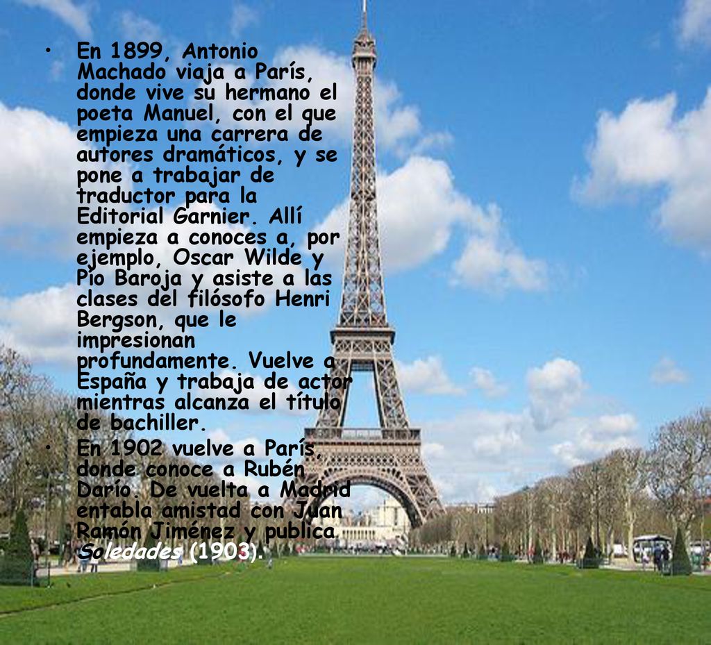 En 1899, Antonio Machado viaja a París, donde vive su hermano el poeta Manuel, con el que empieza una carrera de autores dramáticos, y se pone a trabajar de traductor para la Editorial Garnier. Allí empieza a conoces a, por ejemplo, Oscar Wilde y Pío Baroja y asiste a las clases del filósofo Henri Bergson, que le impresionan profundamente. Vuelve a España y trabaja de actor mientras alcanza el título de bachiller.