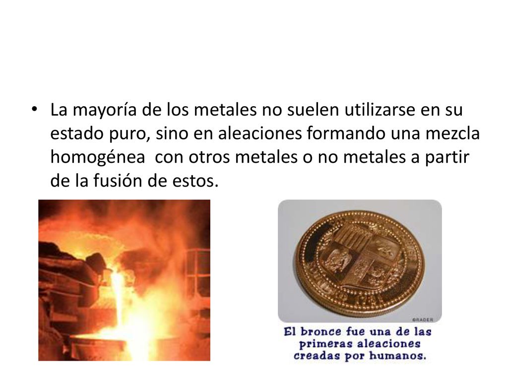 La mayoría de los metales no suelen utilizarse en su estado puro, sino en aleaciones formando una mezcla homogénea con otros metales o no metales a partir de la fusión de estos.