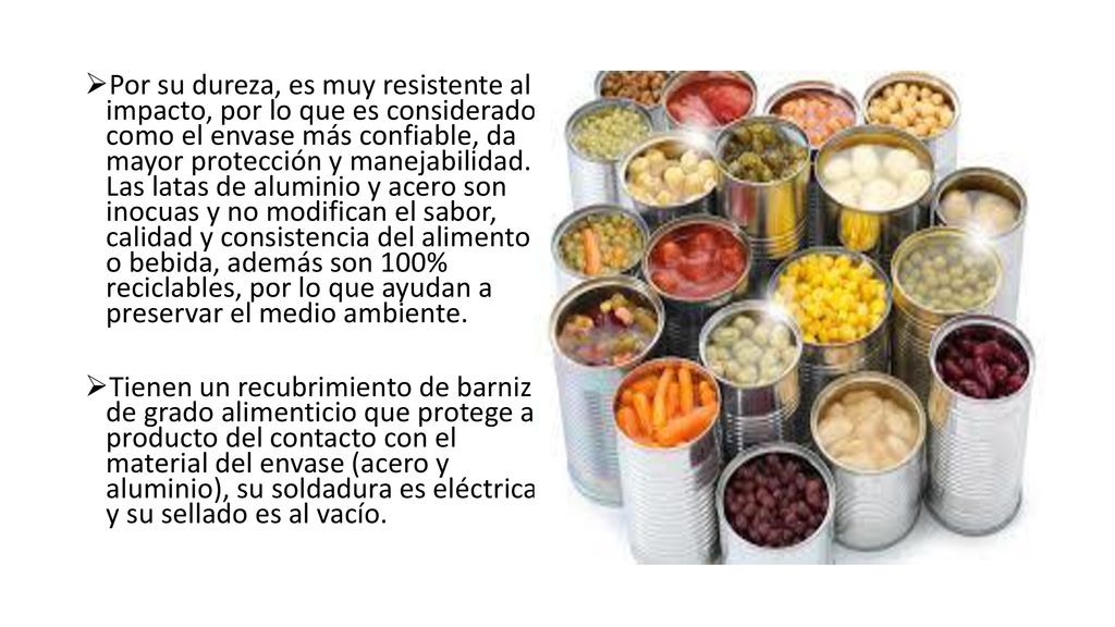 Por su dureza, es muy resistente al impacto, por lo que es considerado como el envase más confiable, da mayor protección y manejabilidad. Las latas de aluminio y acero son inocuas y no modifican el sabor, calidad y consistencia del alimento o bebida, además son 100% reciclables, por lo que ayudan a preservar el medio ambiente.