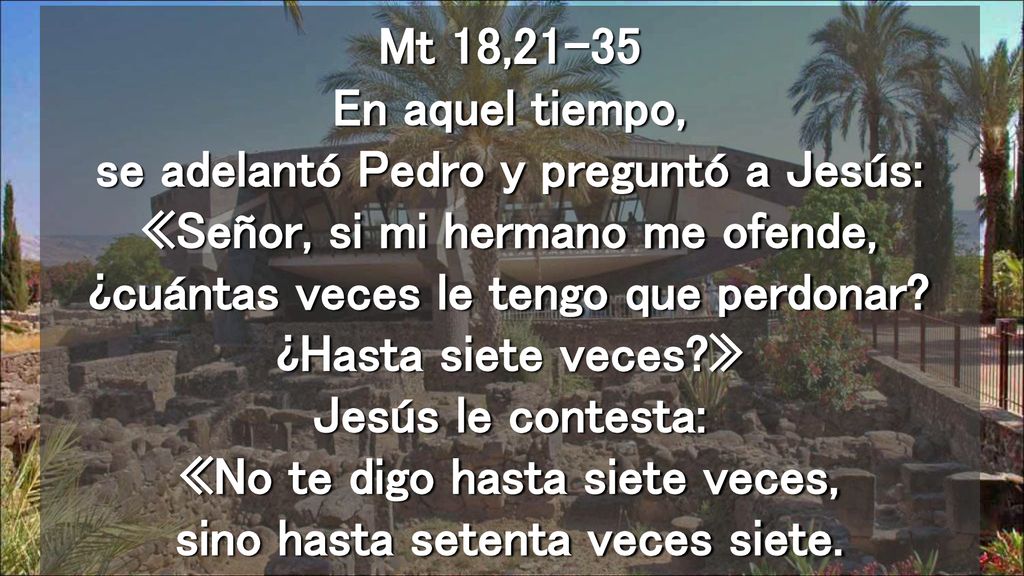 Mt 18,21-35 En aquel tiempo, se adelantó Pedro y preguntó a Jesús: «Señor, si mi hermano me ofende, ¿cuántas veces le tengo que perdonar.