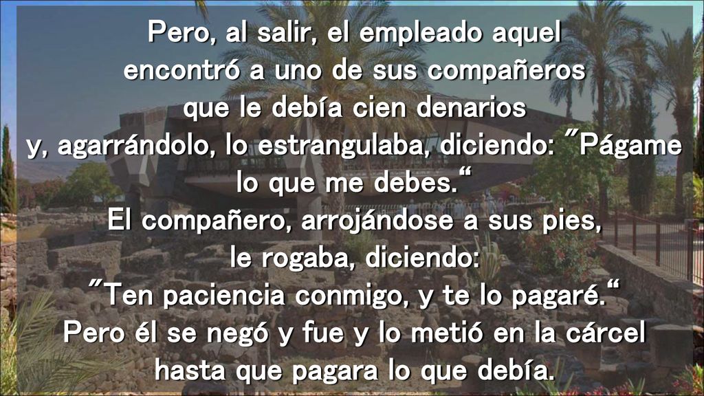 Pero, al salir, el empleado aquel encontró a uno de sus compañeros que le debía cien denarios y, agarrándolo, lo estrangulaba, diciendo: Págame lo que me debes. El compañero, arrojándose a sus pies, le rogaba, diciendo: Ten paciencia conmigo, y te lo pagaré. Pero él se negó y fue y lo metió en la cárcel hasta que pagara lo que debía.