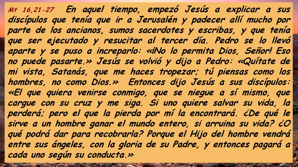 Mt 16,21-27 En aquel tiempo, empezó Jesús a explicar a sus discípulos que tenía que ir a Jerusalén y padecer allí mucho por parte de los ancianos, sumos sacerdotes y escribas, y que tenía que ser ejecutado y resucitar al tercer día.