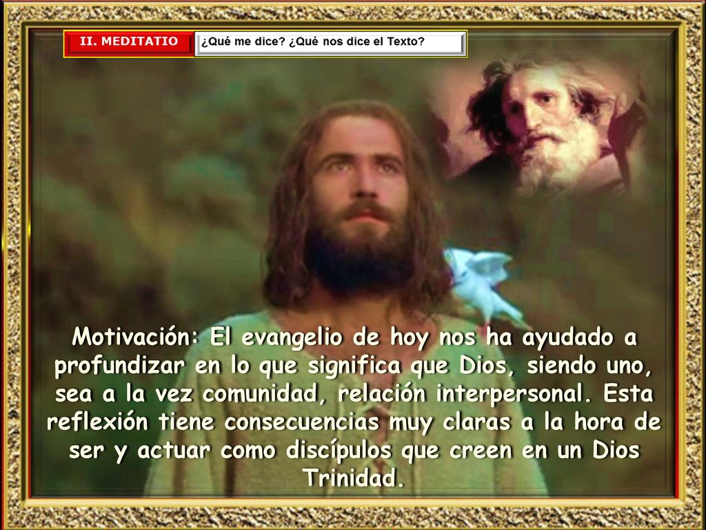 Motivación: El evangelio de hoy nos ha ayudado a profundizar en lo que significa que Dios, siendo uno, sea a la vez comunidad, relación interpersonal.
