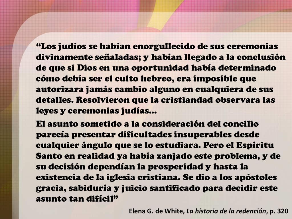 Los judíos se habían enorgullecido de sus ceremonias divinamente señaladas; y habían llegado a la conclusión de que si Dios en una oportunidad había determinado cómo debía ser el culto hebreo, era imposible que autorizara jamás cambio alguno en cualquiera de sus detalles. Resolvieron que la cristiandad observara las leyes y ceremonias judías…