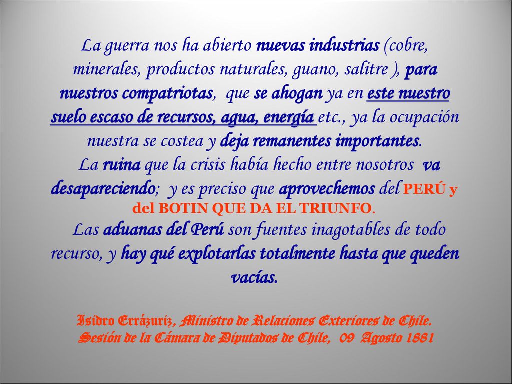 La guerra nos ha abierto nuevas industrias (cobre, minerales, productos naturales, guano, salitre ), para nuestros compatriotas, que se ahogan ya en este nuestro suelo escaso de recursos, agua, energía etc., ya la ocupación nuestra se costea y deja remanentes importantes. La ruina que la crisis había hecho entre nosotros va desapareciendo; y es preciso que aprovechemos del PERÚ y del BOTIN QUE DA EL TRIUNFO. Las aduanas del Perú son fuentes inagotables de todo recurso, y hay qué explotarlas totalmente hasta que queden vacías.