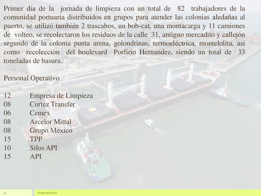 Primer día de la jornada de limpieza con un total de 82 trabajadores de la comunidad portuaria distribuidos en grupos para atender las colonias aledañas al puerto, se utilizó también 2 trascabos, un bob-cat, una montacarga y 11 camiones de volteo, se recolectaron los residuos de la calle 31, antiguo mercadito y callejón segundo de la colonia punta arena, golondrinas, termoeléctrica, montelolita, así como recolección del boulevard Porfirio Hernandez, siendo un total de 33 toneladas de basura.