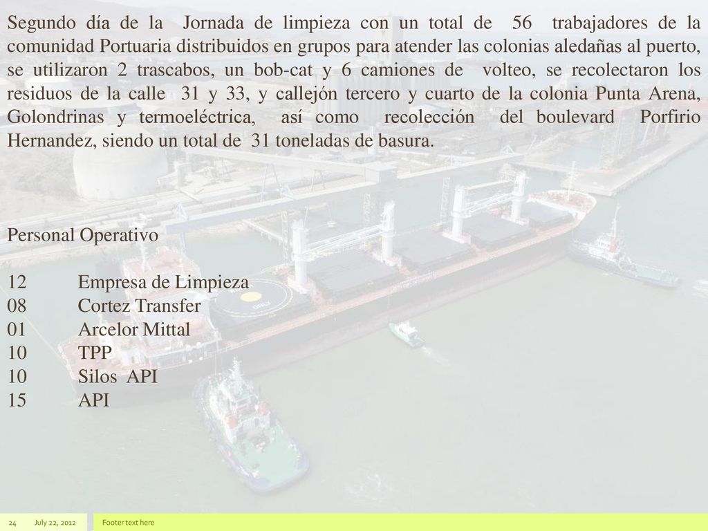 Segundo día de la Jornada de limpieza con un total de 56 trabajadores de la comunidad Portuaria distribuidos en grupos para atender las colonias aledañas al puerto, se utilizaron 2 trascabos, un bob-cat y 6 camiones de volteo, se recolectaron los residuos de la calle 31 y 33, y callejón tercero y cuarto de la colonia Punta Arena, Golondrinas y termoeléctrica, así como recolección del boulevard Porfirio Hernandez, siendo un total de 31 toneladas de basura.
