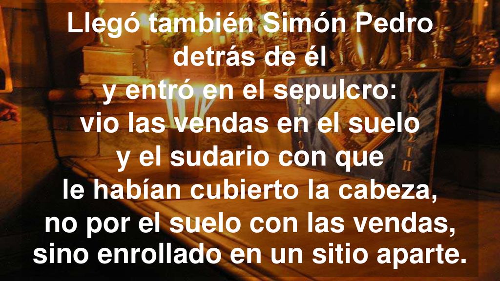 Llegó también Simón Pedro detrás de él y entró en el sepulcro: vio las vendas en el suelo y el sudario con que le habían cubierto la cabeza, no por el suelo con las vendas, sino enrollado en un sitio aparte.