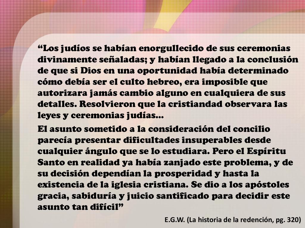 Los judíos se habían enorgullecido de sus ceremonias divinamente señaladas; y habían llegado a la conclusión de que si Dios en una oportunidad había determinado cómo debía ser el culto hebreo, era imposible que autorizara jamás cambio alguno en cualquiera de sus detalles. Resolvieron que la cristiandad observara las leyes y ceremonias judías…