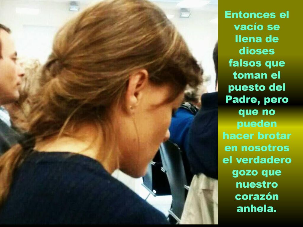 Entonces el vacío se llena de dioses falsos que toman el puesto del Padre, pero que no pueden hacer brotar en nosotros el verdadero gozo que nuestro corazón anhela.
