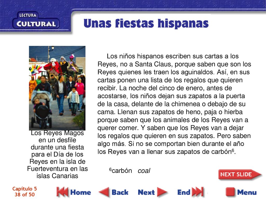 Los niños hispanos escriben sus cartas a los Reyes, no a Santa Claus, porque saben que son los Reyes quienes les traen los aguinaldos. Así, en sus cartas ponen una lista de los regalos que quieren recibir. La noche del cinco de enero, antes de acostarse, los niños dejan sus zapatos a la puerta de la casa, delante de la chimenea o debajo de su cama. Llenan sus zapatos de heno, paja o hierba porque saben que los animales de los Reyes van a querer comer. Y saben que los Reyes van a dejar los regalos que quieren en sus zapatos. Pero saben algo más. Si no se comportan bien durante el año los Reyes van a llenar sus zapatos de carbón6.