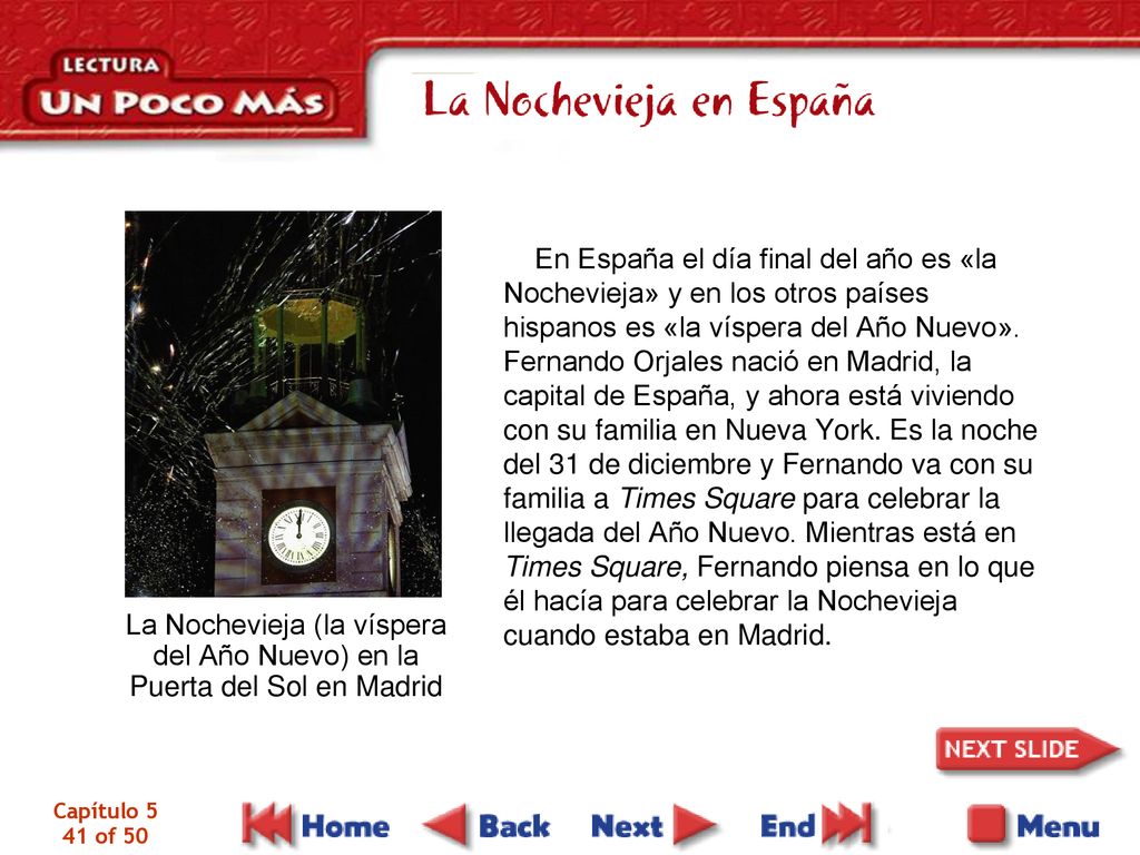 En España el día final del año es «la Nochevieja» y en los otros países hispanos es «la víspera del Año Nuevo». Fernando Orjales nació en Madrid, la capital de España, y ahora está viviendo con su familia en Nueva York. Es la noche del 31 de diciembre y Fernando va con su familia a Times Square para celebrar la llegada del Año Nuevo. Mientras está en Times Square, Fernando piensa en lo que él hacía para celebrar la Nochevieja cuando estaba en Madrid.