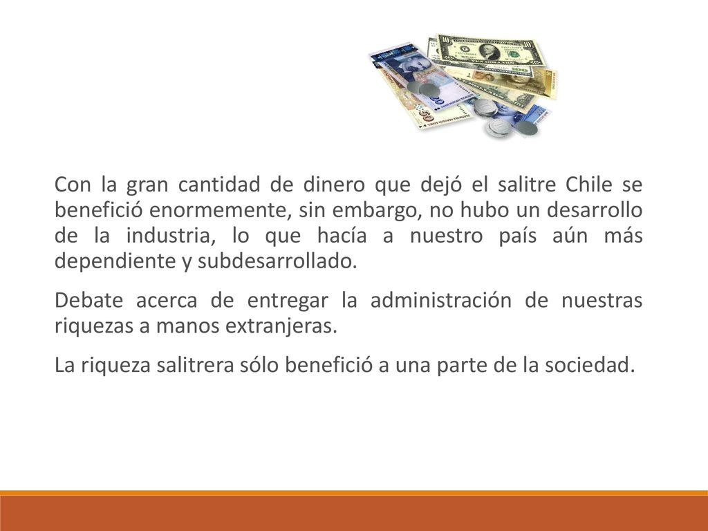 Con la gran cantidad de dinero que dejó el salitre Chile se benefició enormemente, sin embargo, no hubo un desarrollo de la industria, lo que hacía a nuestro país aún más dependiente y subdesarrollado.