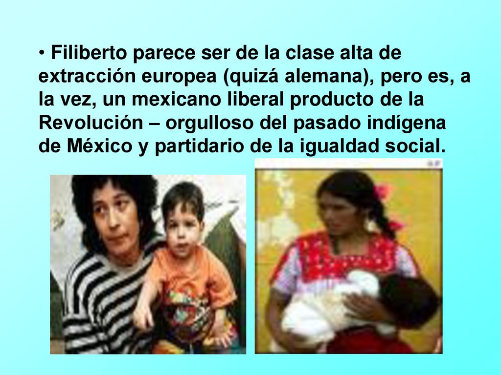 Filiberto parece ser de la clase alta de extracción europea (quizá alemana), pero es, a la vez, un mexicano liberal producto de la Revolución – orgulloso del pasado indígena de México y partidario de la igualdad social.