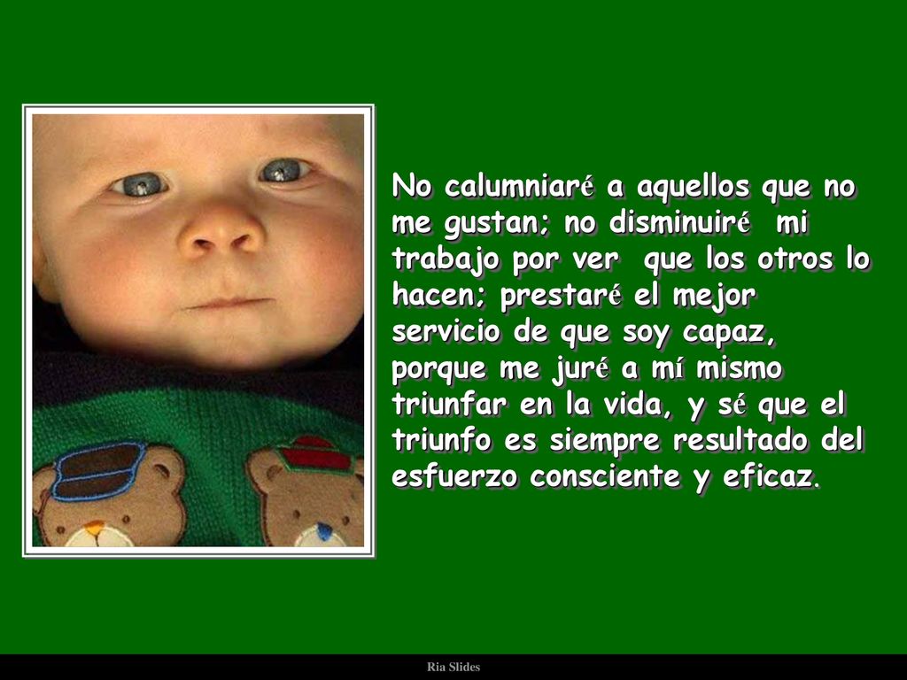 No calumniaré a aquellos que no me gustan; no disminuiré mi trabajo por ver que los otros lo hacen; prestaré el mejor servicio de que soy capaz, porque me juré a mí mismo triunfar en la vida, y sé que el triunfo es siempre resultado del esfuerzo consciente y eficaz.