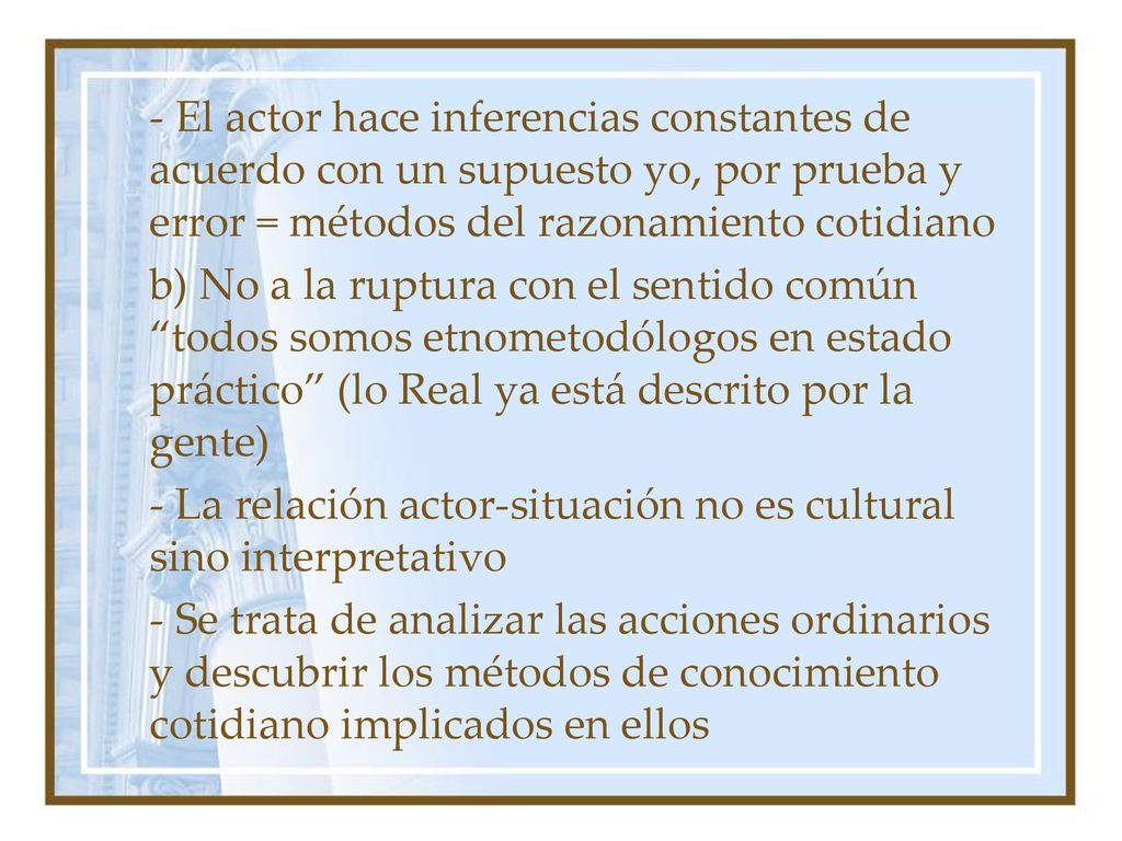 - El actor hace inferencias constantes de acuerdo con un supuesto yo, por prueba y error = métodos del razonamiento cotidiano b) No a la ruptura con el sentido común todos somos etnometodólogos en estado práctico (lo Real ya está descrito por la gente) - La relación actor-situación no es cultural sino interpretativo - Se trata de analizar las acciones ordinarios y descubrir los métodos de conocimiento cotidiano implicados en ellos