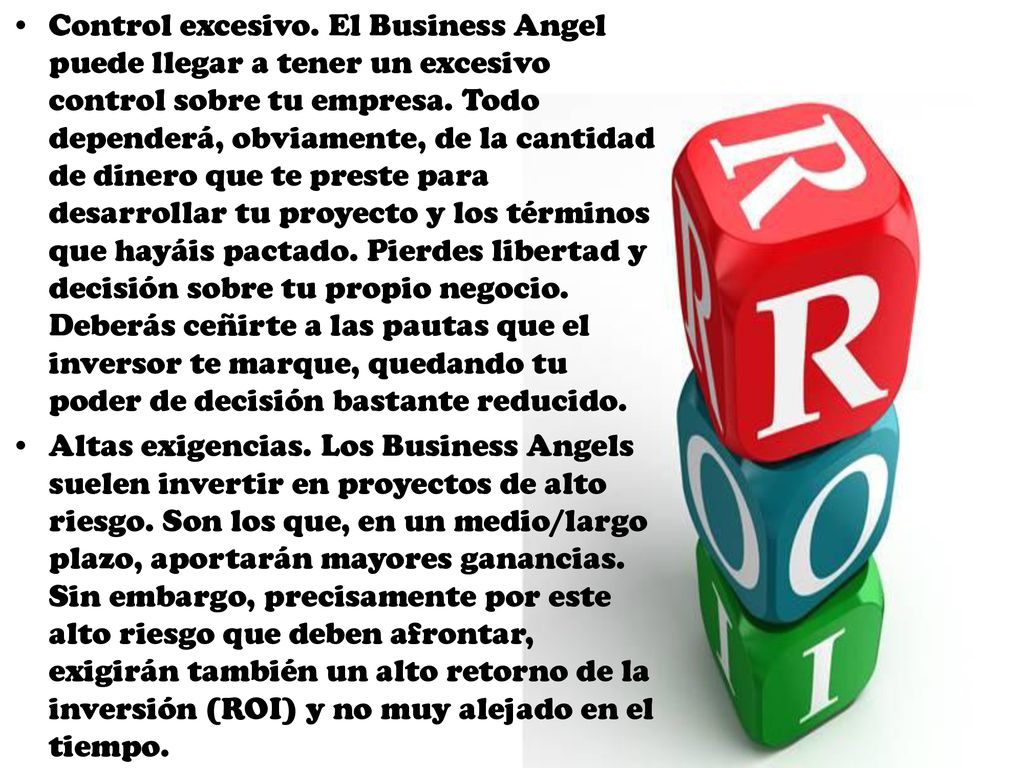 Control excesivo. El Business Angel puede llegar a tener un excesivo control sobre tu empresa. Todo dependerá, obviamente, de la cantidad de dinero que te preste para desarrollar tu proyecto y los términos que hayáis pactado. Pierdes libertad y decisión sobre tu propio negocio. Deberás ceñirte a las pautas que el inversor te marque, quedando tu poder de decisión bastante reducido.