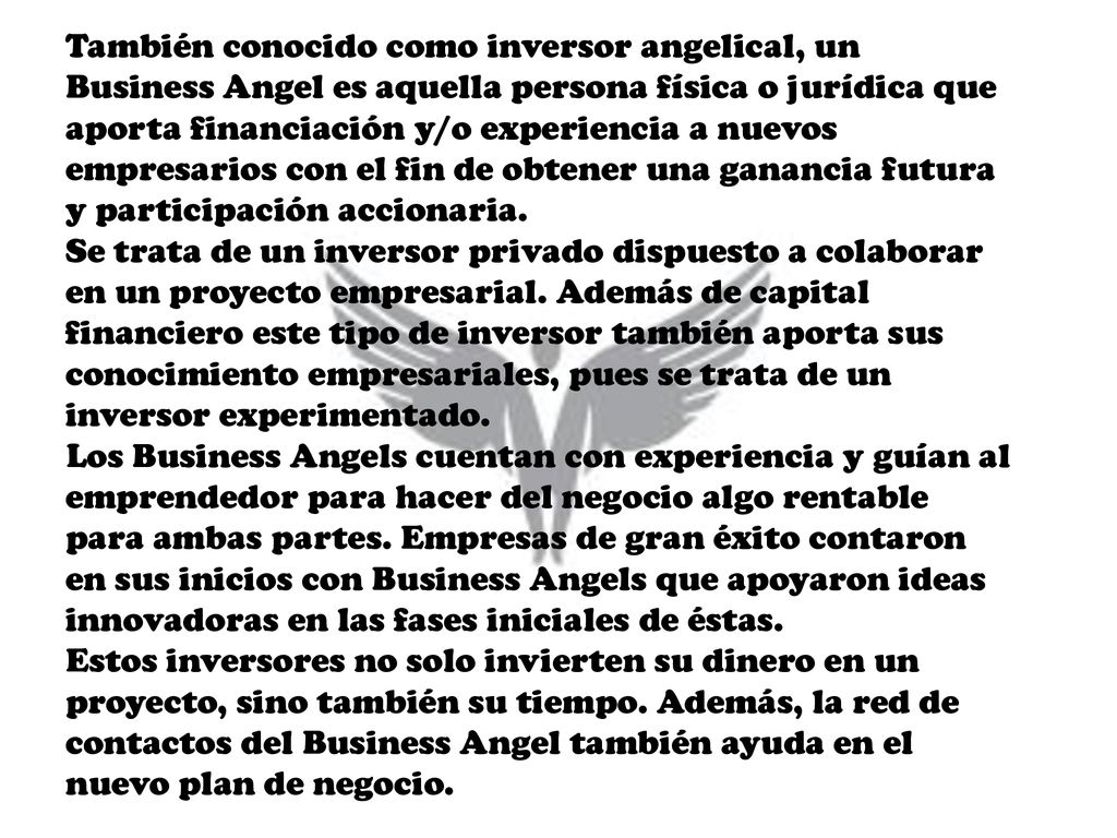 También conocido como inversor angelical, un Business Angel es aquella persona física o jurídica que aporta financiación y/o experiencia a nuevos empresarios con el fin de obtener una ganancia futura y participación accionaria.
