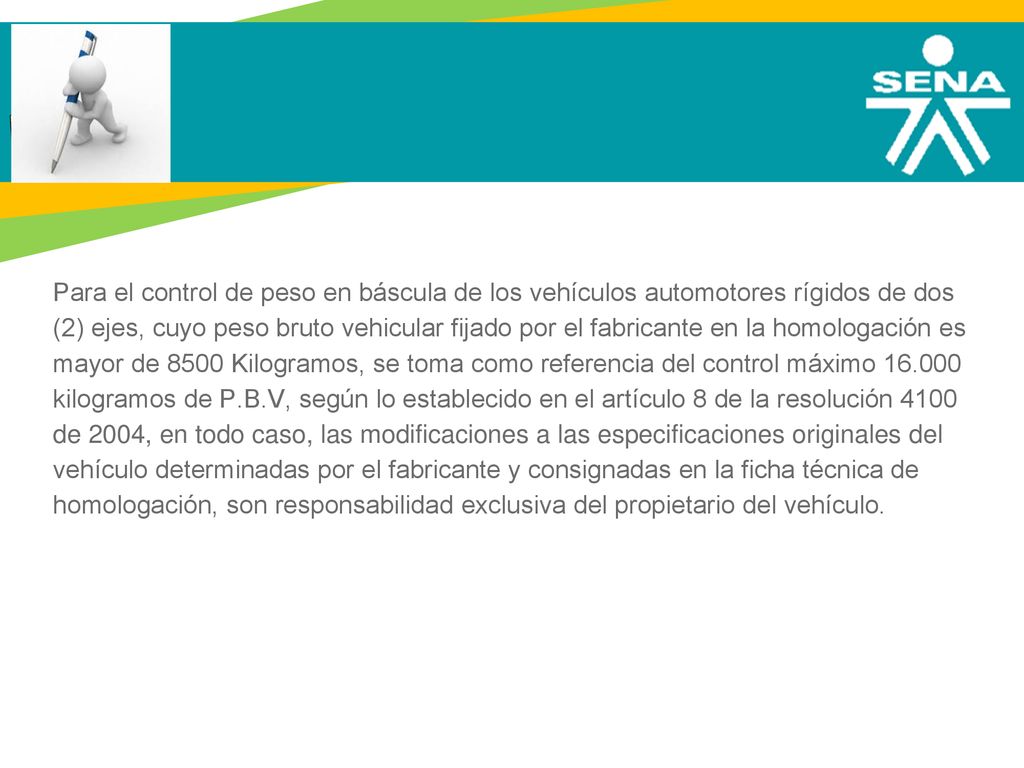 Para el control de peso en báscula de los vehículos automotores rígidos de dos (2) ejes, cuyo peso bruto vehicular fijado por el fabricante en la homologación es mayor de 8500 Kilogramos, se toma como referencia del control máximo kilogramos de P.B.V, según lo establecido en el artículo 8 de la resolución 4100 de 2004, en todo caso, las modificaciones a las especificaciones originales del vehículo determinadas por el fabricante y consignadas en la ficha técnica de homologación, son responsabilidad exclusiva del propietario del vehículo.