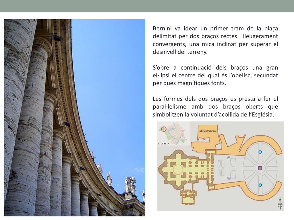 Bernini va idear un primer tram de la plaça delimitat per dos braços rectes i lleugerament convergents, una mica inclinat per superar el desnivell del terreny.