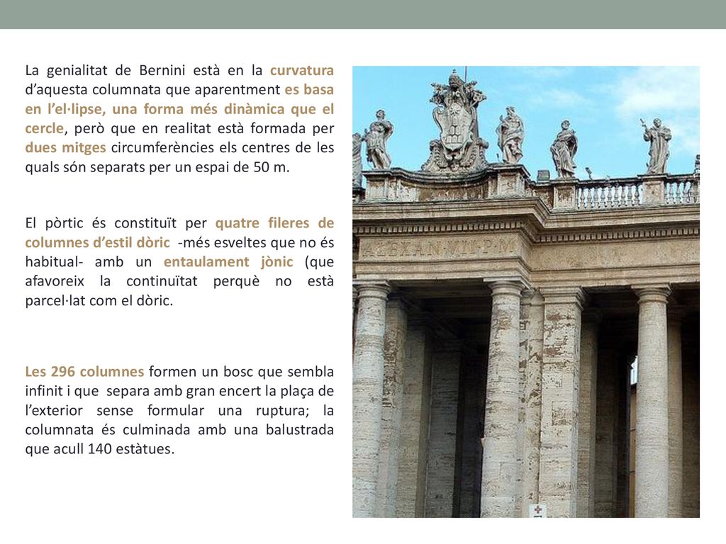 La genialitat de Bernini està en la curvatura d’aquesta columnata que aparentment es basa en l’el·lipse, una forma més dinàmica que el cercle, però que en realitat està formada per dues mitges circumferències els centres de les quals són separats per un espai de 50 m.