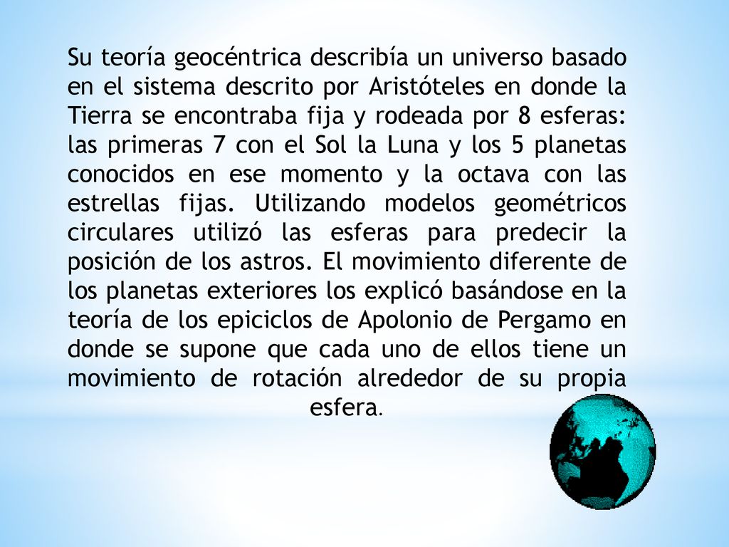 Su teoría geocéntrica describía un universo basado en el sistema descrito por Aristóteles en donde la Tierra se encontraba fija y rodeada por 8 esferas: las primeras 7 con el Sol la Luna y los 5 planetas conocidos en ese momento y la octava con las estrellas fijas.