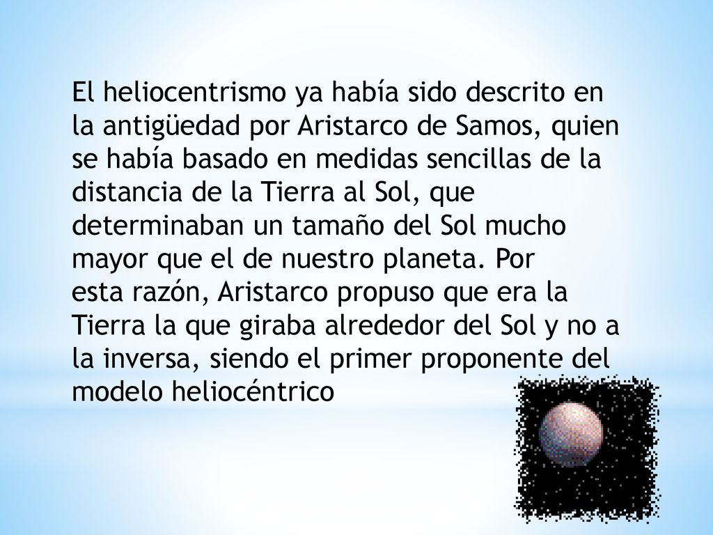 El heliocentrismo ya había sido descrito en la antigüedad por Aristarco de Samos, quien se había basado en medidas sencillas de la distancia de la Tierra al Sol, que determinaban un tamaño del Sol mucho mayor que el de nuestro planeta.
