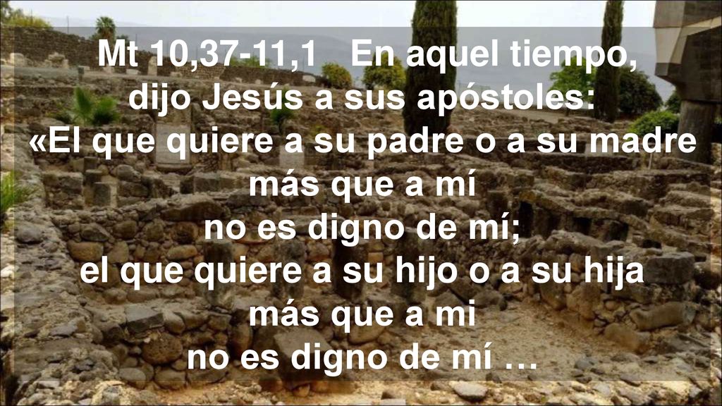 Mt 10,37-11,1 En aquel tiempo, dijo Jesús a sus apóstoles: «El que quiere a su padre o a su madre más que a mí no es digno de mí; el que quiere a su hijo o a su hija más que a mi no es digno de mí …