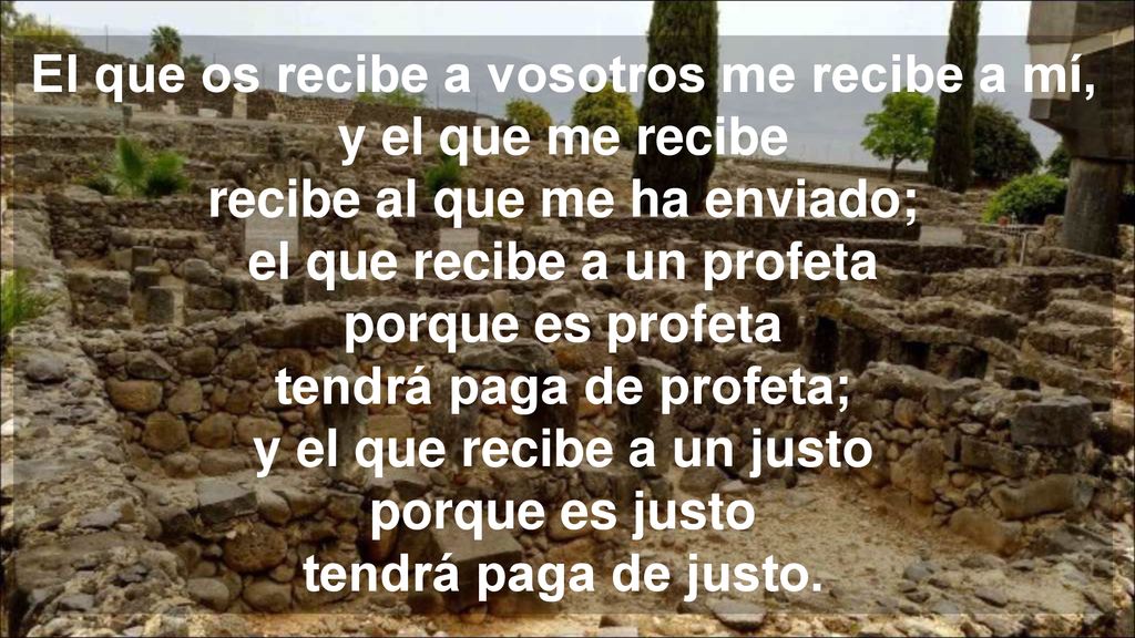 El que os recibe a vosotros me recibe a mí, y el que me recibe recibe al que me ha enviado; el que recibe a un profeta porque es profeta tendrá paga de profeta; y el que recibe a un justo porque es justo tendrá paga de justo.