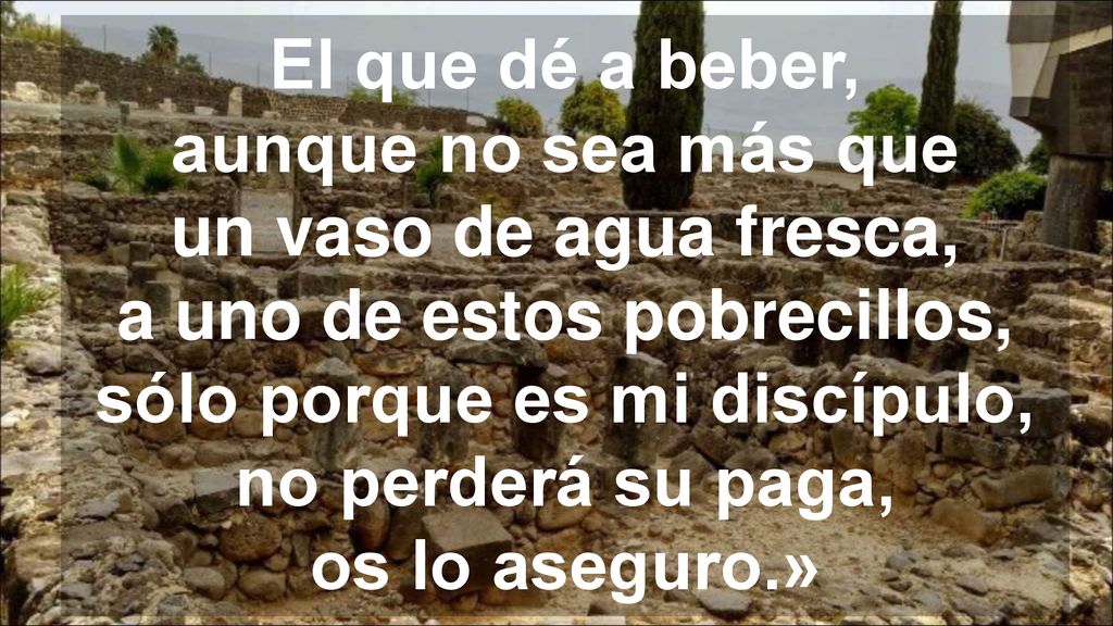El que dé a beber, aunque no sea más que un vaso de agua fresca, a uno de estos pobrecillos, sólo porque es mi discípulo, no perderá su paga, os lo aseguro.»