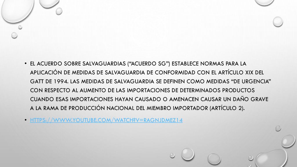 El Acuerdo sobre Salvaguardias ( Acuerdo SG ) establece normas para la aplicación de medidas de salvaguardia de conformidad con el artículo XIX del GATT de Las medidas de salvaguardia se definen como medidas de urgencia con respecto al aumento de las importaciones de determinados productos cuando esas importaciones hayan causado o amenacen causar un daño grave a la rama de producción nacional del Miembro importador (artículo 2).