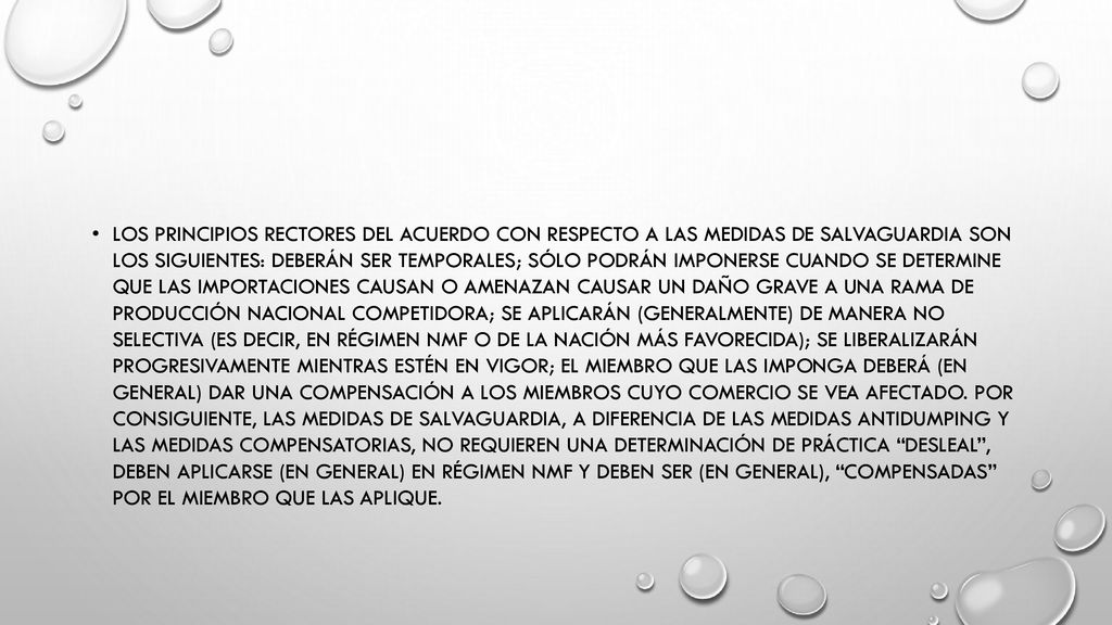 Los principios rectores del Acuerdo con respecto a las medidas de salvaguardia son los siguientes: deberán ser temporales; sólo podrán imponerse cuando se determine que las importaciones causan o amenazan causar un daño grave a una rama de producción nacional competidora; se aplicarán (generalmente) de manera no selectiva (es decir, en régimen NMF o de la nación más favorecida); se liberalizarán progresivamente mientras estén en vigor; el Miembro que las imponga deberá (en general) dar una compensación a los Miembros cuyo comercio se vea afectado.