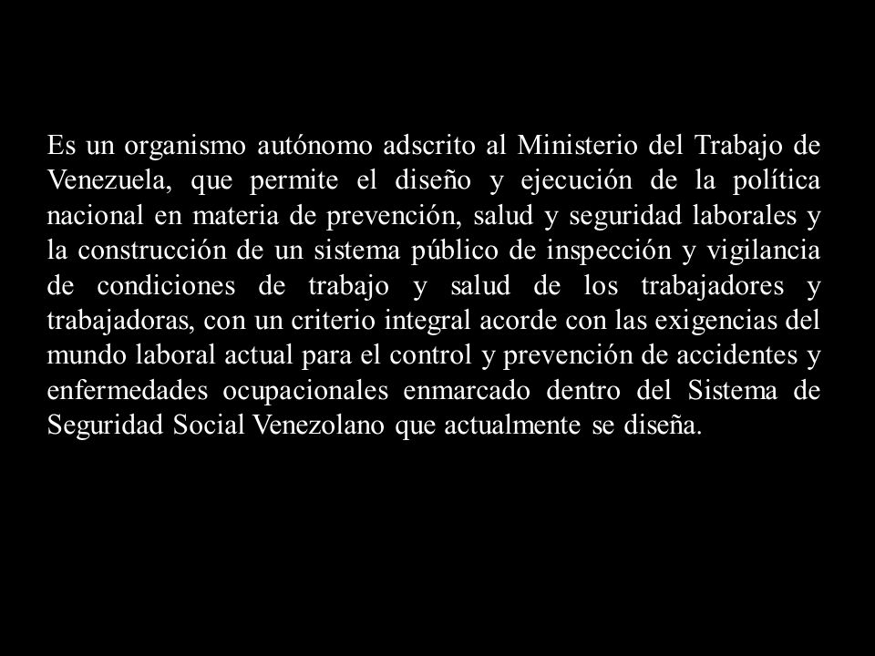 Es un organismo autónomo adscrito al Ministerio del Trabajo de Venezuela, que permite el diseño y ejecución de la política nacional en materia de prevención, salud y seguridad laborales y la construcción de un sistema público de inspección y vigilancia de condiciones de trabajo y salud de los trabajadores y trabajadoras, con un criterio integral acorde con las exigencias del mundo laboral actual para el control y prevención de accidentes y enfermedades ocupacionales enmarcado dentro del Sistema de Seguridad Social Venezolano que actualmente se diseña.