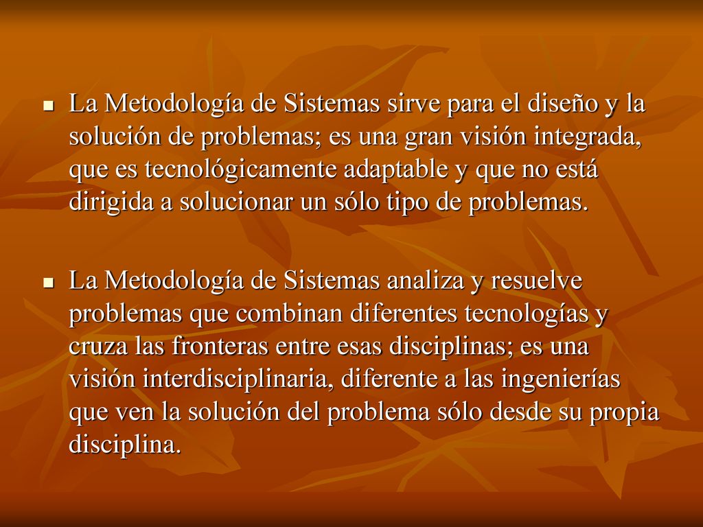 La Metodología de Sistemas sirve para el diseño y la solución de problemas; es una gran visión integrada, que es tecnológicamente adaptable y que no está dirigida a solucionar un sólo tipo de problemas.