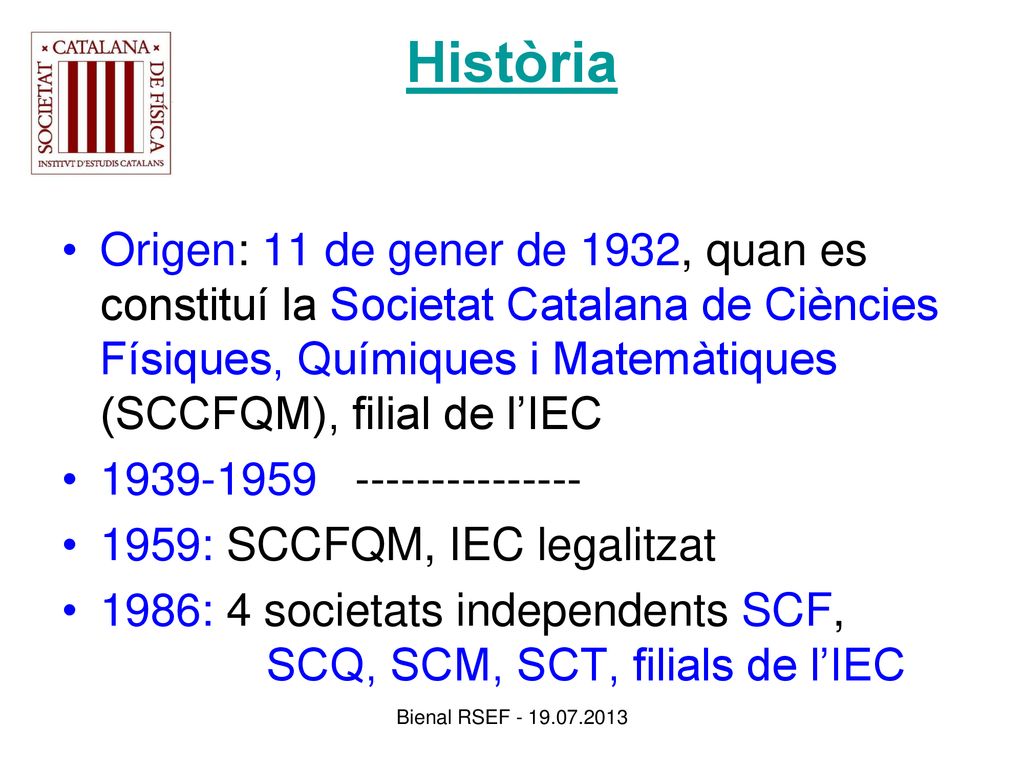 Història Origen: 11 de gener de 1932, quan es constituí la Societat Catalana de Ciències Físiques, Químiques i Matemàtiques (SCCFQM), filial de l’IEC.
