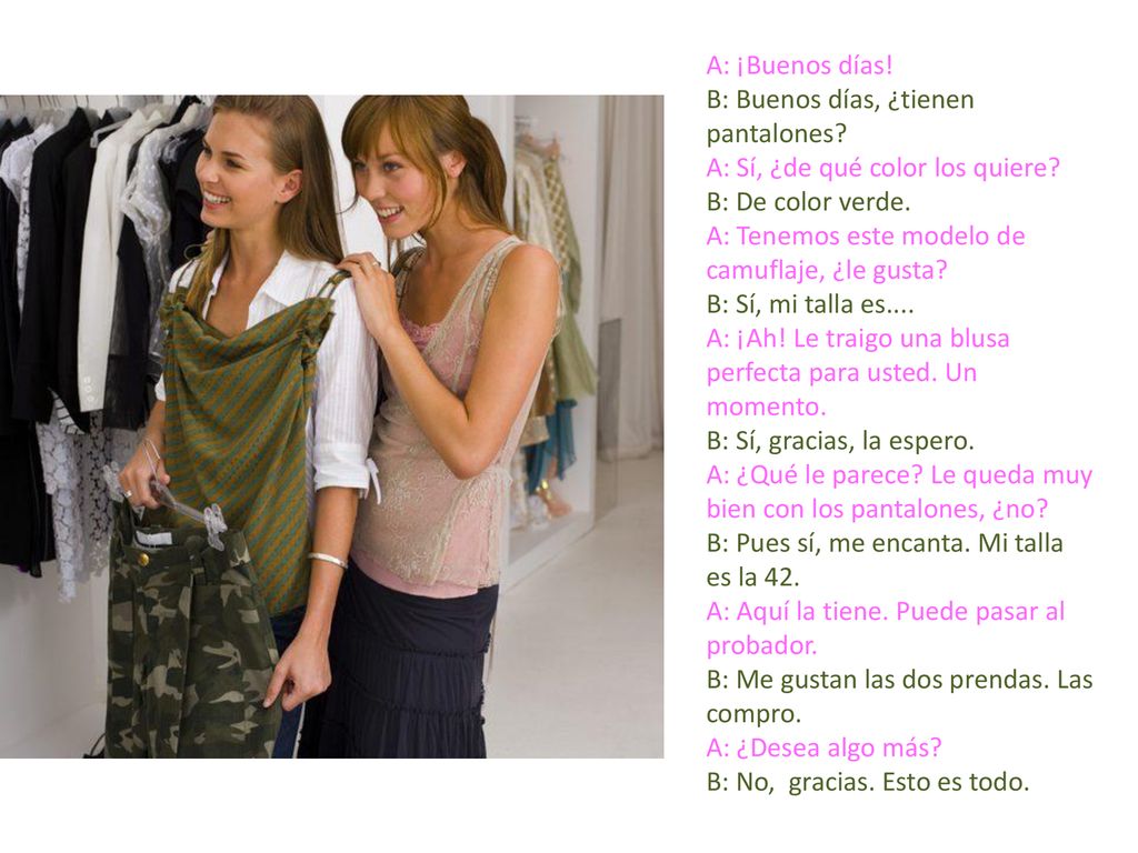 A: ¡Buenos días! B: Buenos días, ¿tienen pantalones A: Sí, ¿de qué color los quiere B: De color verde.