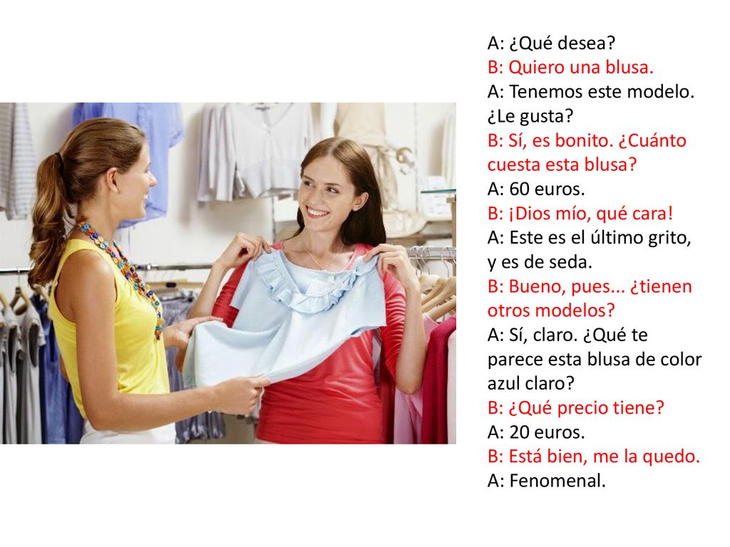 A: ¿Qué desea B: Quiero una blusa. A: Tenemos este modelo. ¿Le gusta B: Sí, es bonito. ¿Cuánto cuesta esta blusa