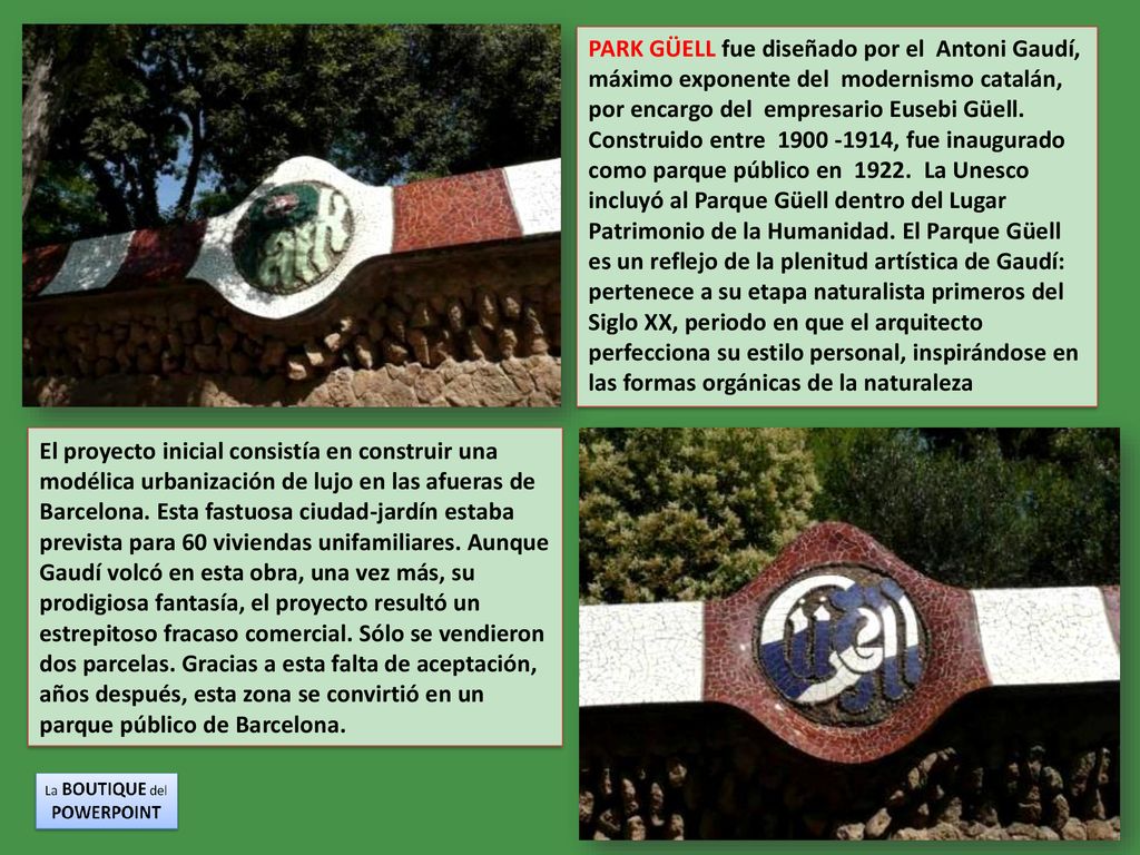 PARK GÜELL fue diseñado por el Antoni Gaudí, máximo exponente del modernismo catalán, por encargo del empresario Eusebi Güell. Construido entre , fue inaugurado como parque público en La Unesco incluyó al Parque Güell dentro del Lugar Patrimonio de la Humanidad. El Parque Güell es un reflejo de la plenitud artística de Gaudí: pertenece a su etapa naturalista primeros del Siglo XX, periodo en que el arquitecto perfecciona su estilo personal, inspirándose en las formas orgánicas de la naturaleza