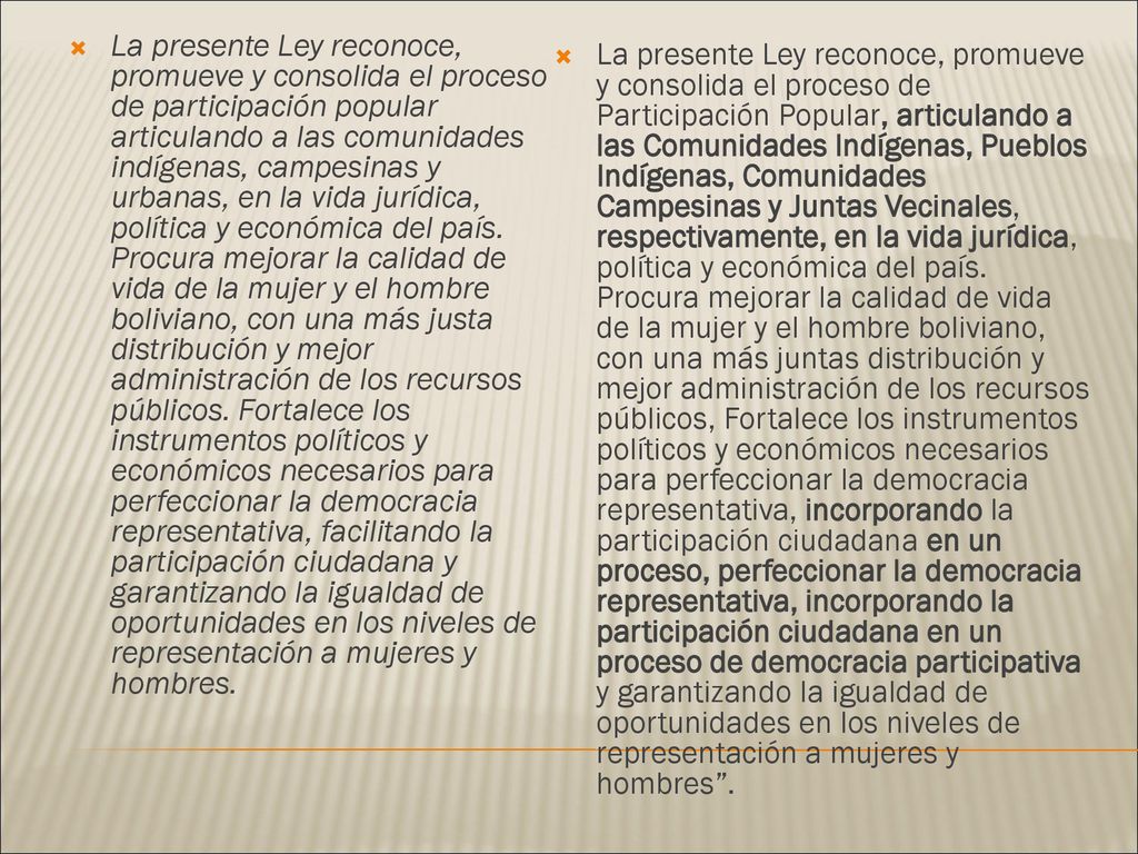 La presente Ley reconoce, promueve y consolida el proceso de participación popular articulando a las comunidades indígenas, campesinas y urbanas, en la vida jurídica, política y económica del país. Procura mejorar la calidad de vida de la mujer y el hombre boliviano, con una más justa distribución y mejor administración de los recursos públicos. Fortalece los instrumentos políticos y económicos necesarios para perfeccionar la democracia representativa, facilitando la participación ciudadana y garantizando la igualdad de oportunidades en los niveles de representación a mujeres y hombres.