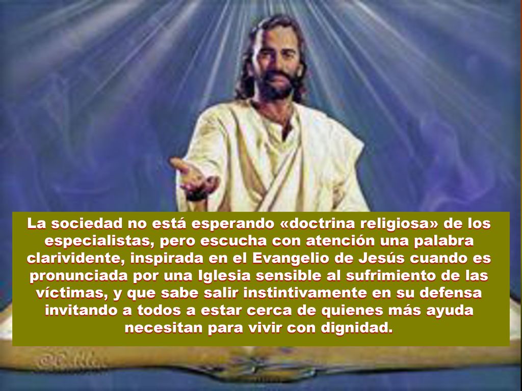 La sociedad no está esperando «doctrina religiosa» de los especialistas, pero escucha con atención una palabra clarividente, inspirada en el Evangelio de Jesús cuando es pronunciada por una Iglesia sensible al sufrimiento de las víctimas, y que sabe salir instintivamente en su defensa invitando a todos a estar cerca de quienes más ayuda necesitan para vivir con dignidad.