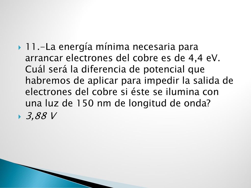 11.-La energía mínima necesaria para arrancar electrones del cobre es de 4,4 eV. Cuál será la diferencia de potencial que habremos de aplicar para impedir la salida de electrones del cobre si éste se ilumina con una luz de 150 nm de longitud de onda