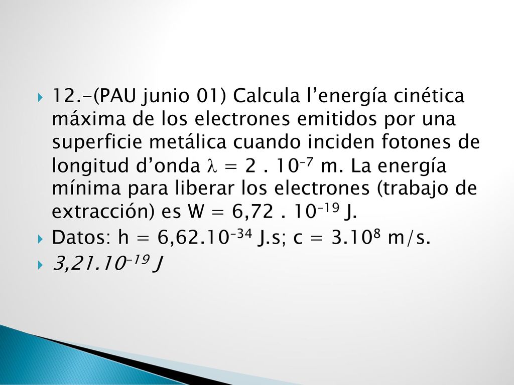 12.-(PAU junio 01) Calcula l’energía cinética máxima de los electrones emitidos por una superficie metálica cuando inciden fotones de longitud d’onda  = –7 m. La energía mínima para liberar los electrones (trabajo de extracción) es W = 6, –19 J.