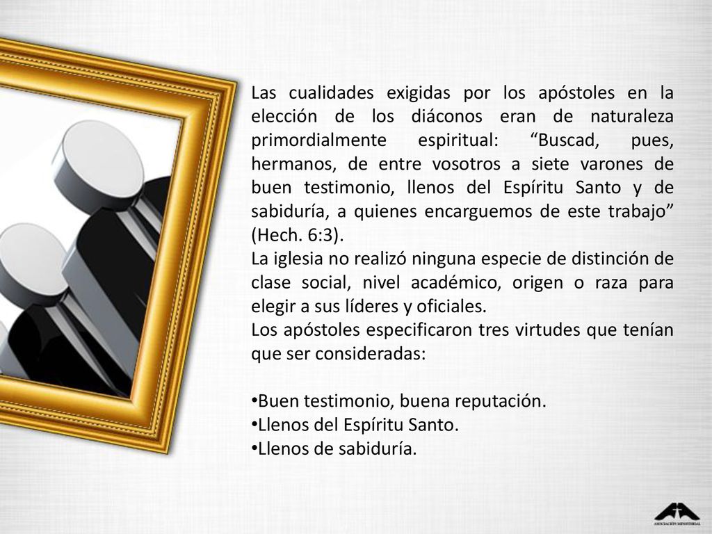 Las cualidades exigidas por los apóstoles en la elección de los diáconos eran de naturaleza primordialmente espiritual: Buscad, pues, hermanos, de entre vosotros a siete varones de buen testimonio, llenos del Espíritu Santo y de sabiduría, a quienes encarguemos de este trabajo (Hech. 6:3).