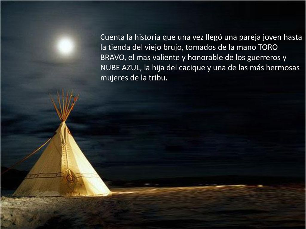 Cuenta la historia que una vez llegó una pareja joven hasta la tienda del viejo brujo, tomados de la mano TORO BRAVO, el mas valiente y honorable de los guerreros y NUBE AZUL, la hija del cacique y una de las más hermosas mujeres de la tribu.