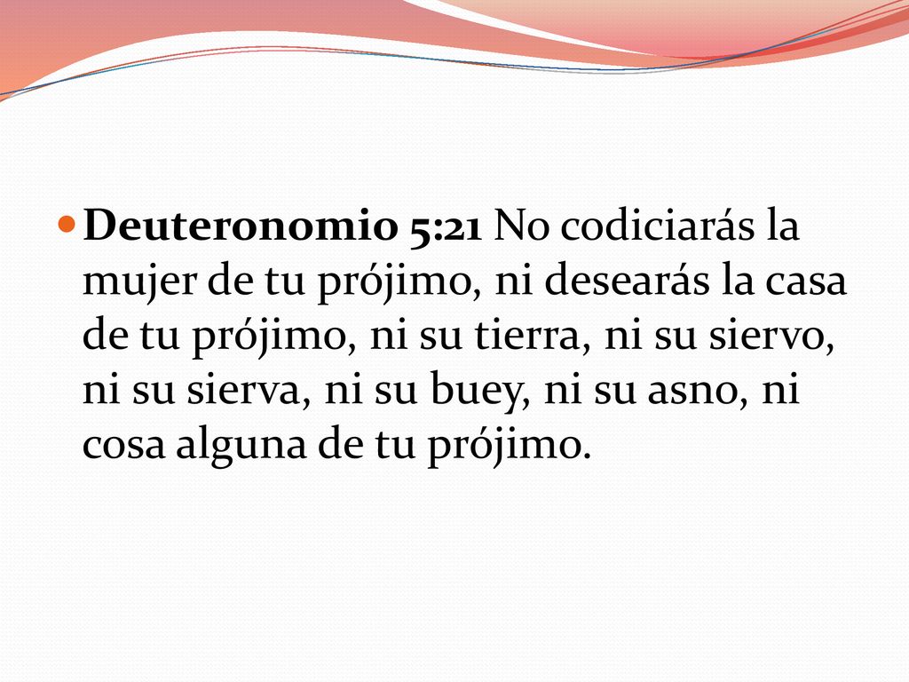 Deuteronomio 5:21 No codiciarás la mujer de tu prójimo, ni desearás la casa de tu prójimo, ni su tierra, ni su siervo, ni su sierva, ni su buey, ni su asno, ni cosa alguna de tu prójimo.