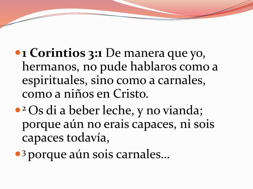 1 Corintios 3:1 De manera que yo, hermanos, no pude hablaros como a espirituales, sino como a carnales, como a niños en Cristo.