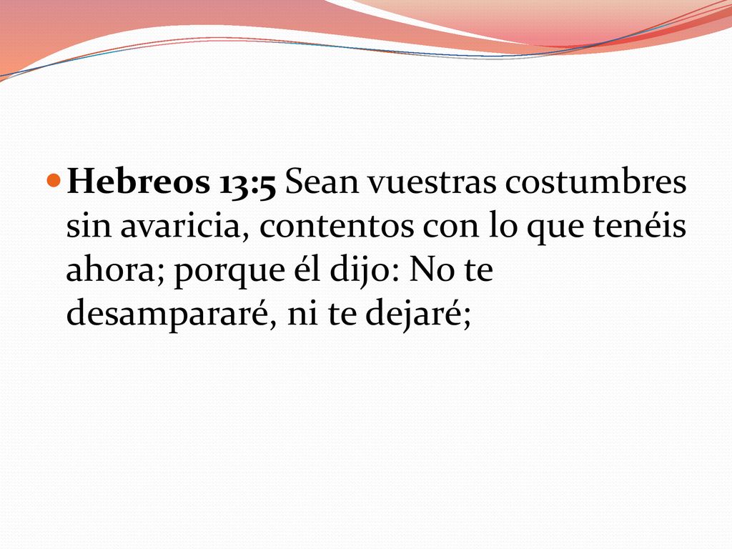 Hebreos 13:5 Sean vuestras costumbres sin avaricia, contentos con lo que tenéis ahora; porque él dijo: No te desampararé, ni te dejaré;